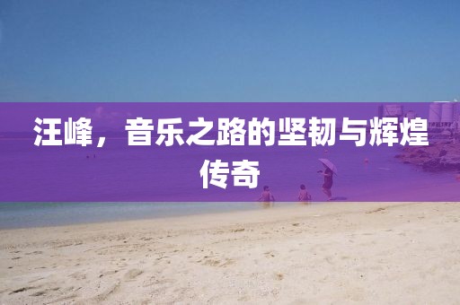 汪峰，音乐之路的坚韧与辉煌传奇