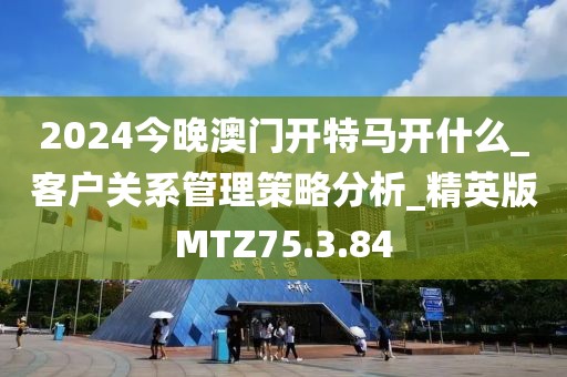 2024今晚澳门开特马开什么_客户关系管理策略分析_精英版MTZ75.3.84