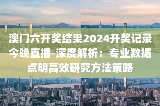 澳门六开奖结果2024开奖记录今晚直播-深度解析：专业数据点明高效研究方法策略
