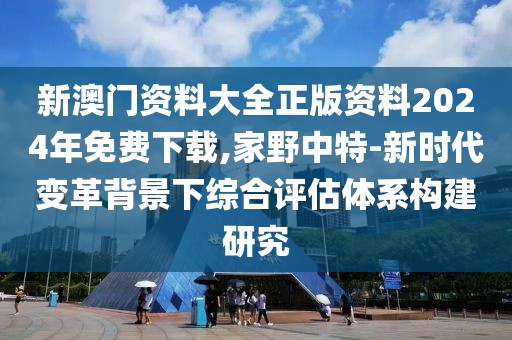 新澳门资料大全正版资料2024年免费下载,家野中特-新时代变革背景下综合评估体系构建研究