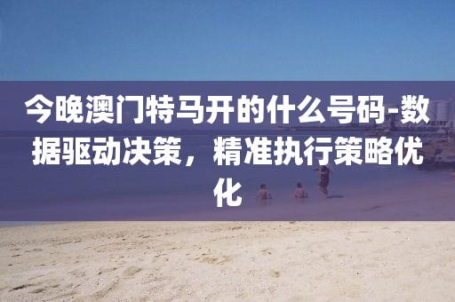 今晚澳门特马开的什么号码-数据驱动决策，精准执行策略优化