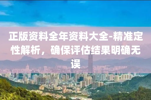 正版资料全年资料大全-精准定性解析，确保评估结果明确无误