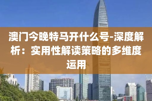 澳门今晚特马开什么号-深度解析：实用性解读策略的多维度运用