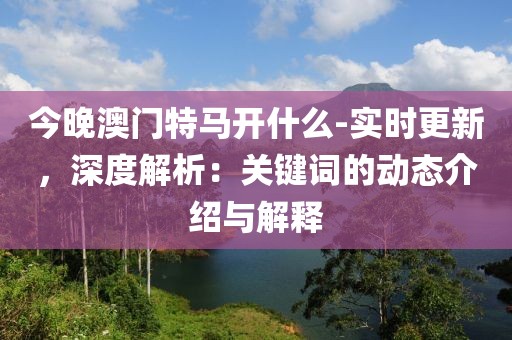 今晚澳门特马开什么-实时更新，深度解析：关键词的动态介绍与解释