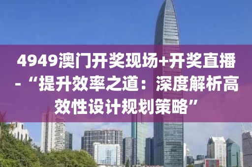 4949澳门开奖现场+开奖直播-“提升效率之道：深度解析高效性设计规划策略”