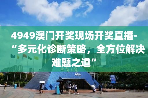 4949澳门开奖现场开奖直播-“多元化诊断策略，全方位解决难题之道”
