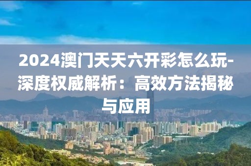 2024澳门天天六开彩怎么玩-深度权威解析：高效方法揭秘与应用