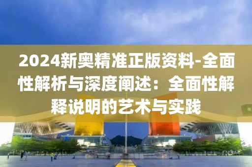 2024新奥精准正版资料-全面性解析与深度阐述：全面性解释说明的艺术与实践