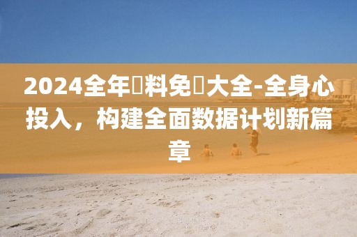 2024全年資料免費大全-全身心投入，构建全面数据计划新篇章