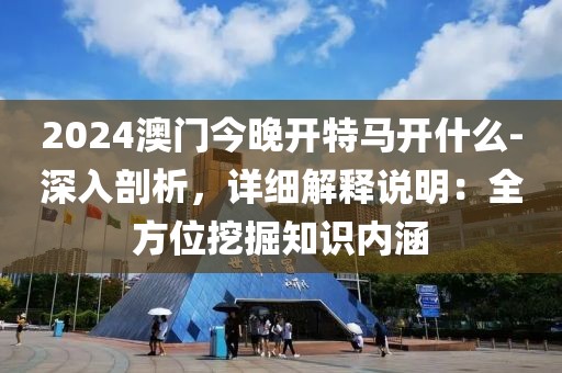 2024澳门今晚开特马开什么-深入剖析，详细解释说明：全方位挖掘知识内涵