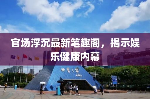 官场浮沉最新笔趣阁，揭示娱乐健康内幕