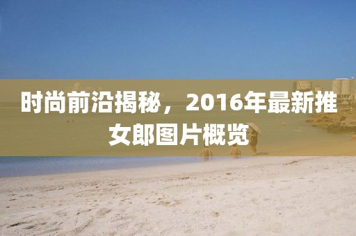 时尚前沿揭秘，2016年最新推女郎图片概览