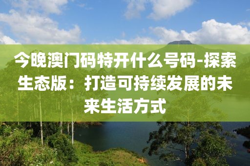 今晚澳门码特开什么号码-探索生态版：打造可持续发展的未来生活方式