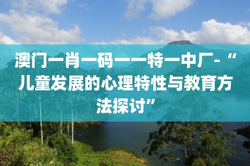 澳门一肖一码一一特一中厂-“儿童发展的心理特性与教育方法探讨”