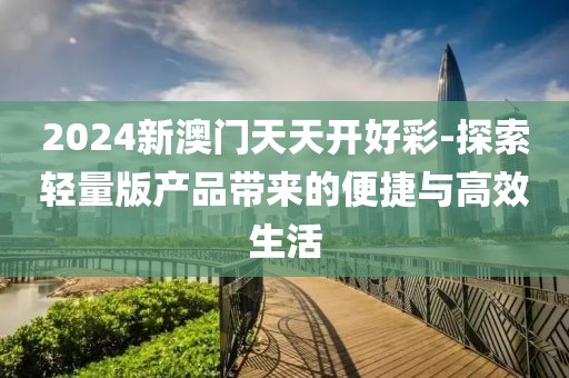2024新澳门天天开好彩-探索轻量版产品带来的便捷与高效生活