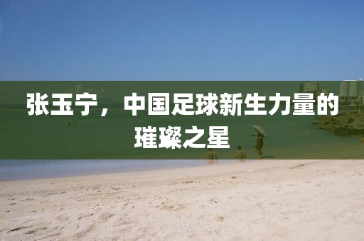 张玉宁，中国足球新生力量的璀璨之星