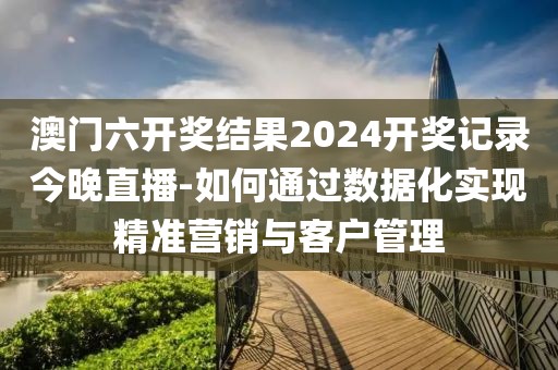 澳门六开奖结果2024开奖记录今晚直播-如何通过数据化实现精准营销与客户管理