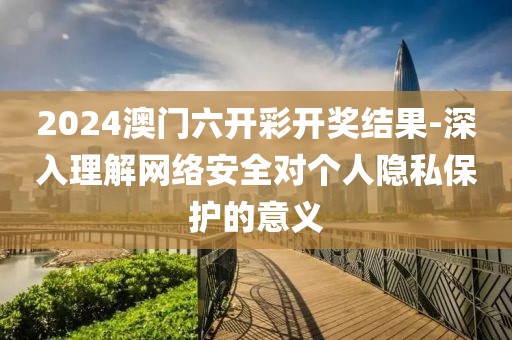 2024澳门六开彩开奖结果-深入理解网络安全对个人隐私保护的意义