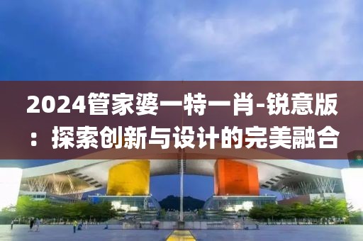 2024管家婆一特一肖-锐意版：探索创新与设计的完美融合