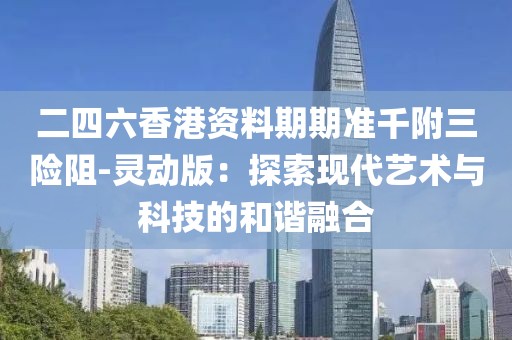 二四六香港资料期期准千附三险阻-灵动版：探索现代艺术与科技的和谐融合