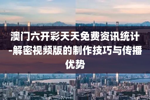 澳门六开彩天天免费资讯统计-解密视频版的制作技巧与传播优势