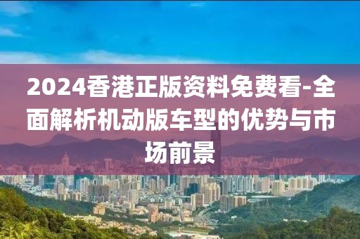 2024香港正版资料免费看-全面解析机动版车型的优势与市场前景