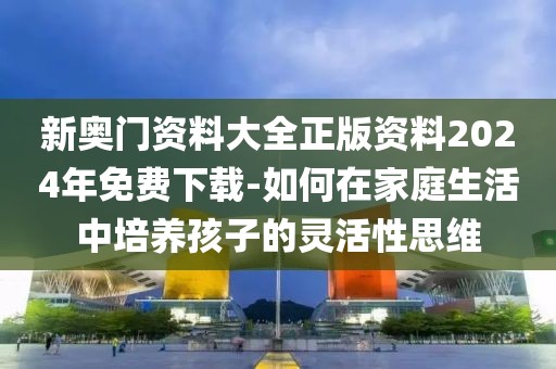 新奥门资料大全正版资料2024年免费下载-如何在家庭生活中培养孩子的灵活性思维