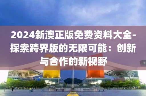 2024新澳正版免费资料大全-探索跨界版的无限可能：创新与合作的新视野
