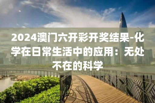 2024澳门六开彩开奖结果-化学在日常生活中的应用：无处不在的科学