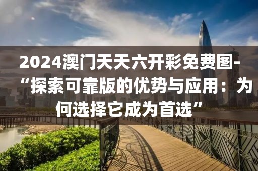 2024澳门天天六开彩免费图-“探索可靠版的优势与应用：为何选择它成为首选”