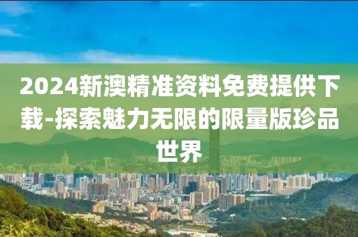 2024新澳精准资料免费提供下载-探索魅力无限的限量版珍品世界