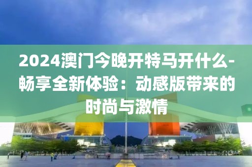 2024澳门今晚开特马开什么-畅享全新体验：动感版带来的时尚与激情