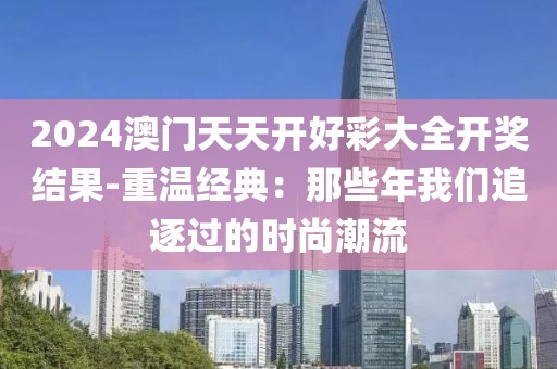 2024澳门天天开好彩大全开奖结果-重温经典：那些年我们追逐过的时尚潮流