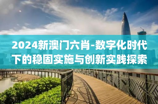 2024新澳门六肖-数字化时代下的稳固实施与创新实践探索