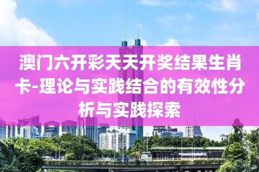 澳门六开彩天天开奖结果生肖卡-理论与实践结合的有效性分析与实践探索