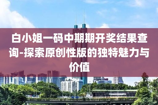 白小姐一码中期期开奖结果查询-探索原创性版的独特魅力与价值