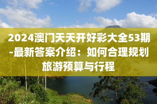 2024澳门天天开好彩大全53期-最新答案介绍：如何合理规划旅游预算与行程