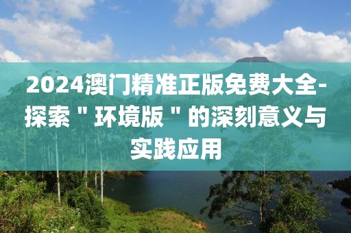 2024澳门精准正版免费大全-探索＂环境版＂的深刻意义与实践应用