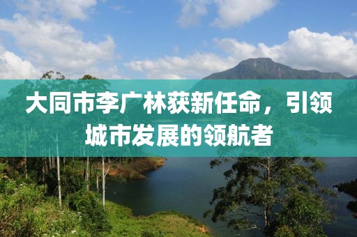 大同市李广林获新任命，引领城市发展的领航者