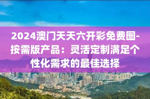 2024澳门天天六开彩免费图-按需版产品：灵活定制满足个性化需求的最佳选择