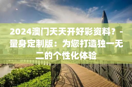 2024澳门天天开好彩资料？-量身定制版：为您打造独一无二的个性化体验