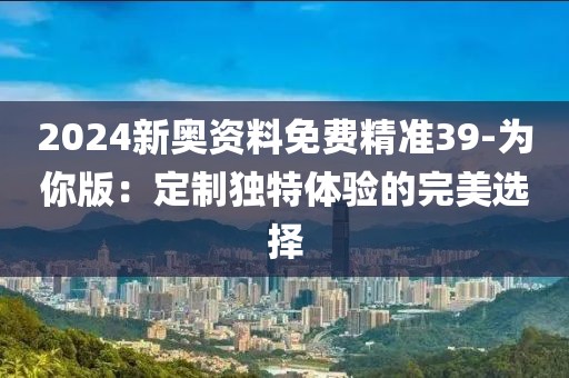 2024新奥资料免费精准39-为你版：定制独特体验的完美选择