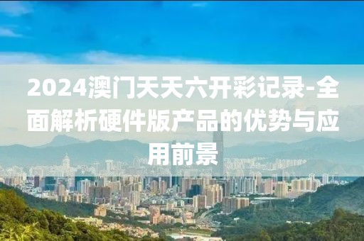 2024澳门天天六开彩记录-全面解析硬件版产品的优势与应用前景