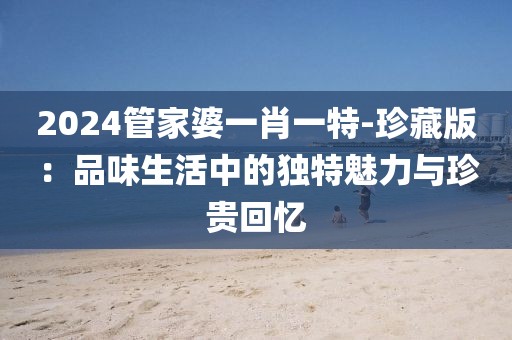 2024管家婆一肖一特-珍藏版：品味生活中的独特魅力与珍贵回忆