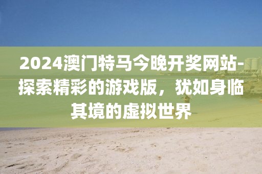2024澳门特马今晚开奖网站-探索精彩的游戏版，犹如身临其境的虚拟世界