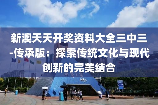 新澳天天开奖资料大全三中三-传承版：探索传统文化与现代创新的完美结合