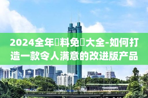 2024全年資料免費大全-如何打造一款令人满意的改进版产品