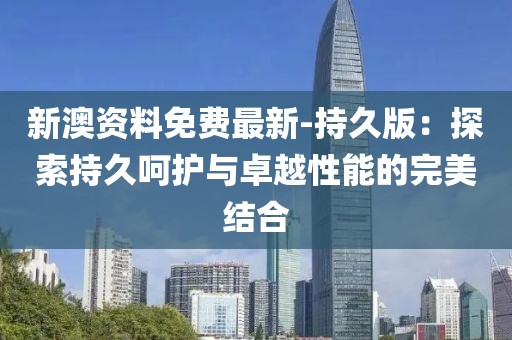 新澳资料免费最新-持久版：探索持久呵护与卓越性能的完美结合