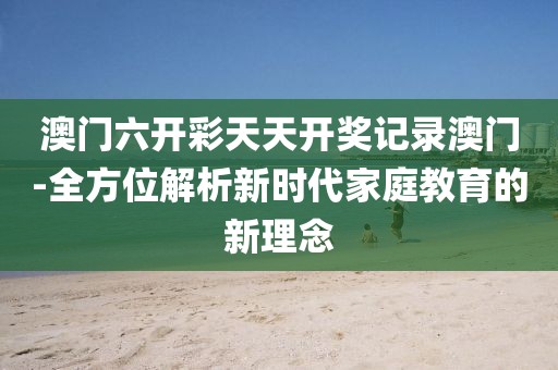 澳门六开彩天天开奖记录澳门-全方位解析新时代家庭教育的新理念