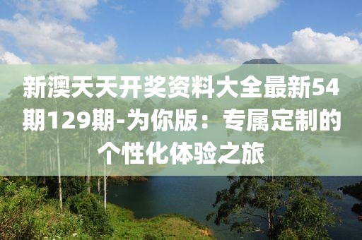 新澳天天开奖资料大全最新54期129期-为你版：专属定制的个性化体验之旅